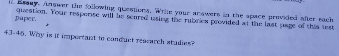 ll. Essay. Answer the following questions. Write your answers in the space provided after each 
paper. 
question. Your response will be scored using the rubrics provided at the last page of this test 
43-46. Why is it important to conduct research studies?