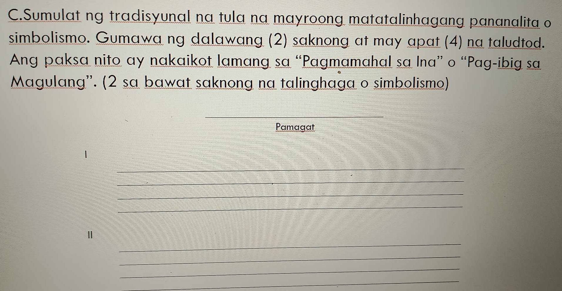 Sumulat ng tradisyunal na tula na mayroong matatalinhagang pananalita o 
simbolismo. Gumawa ng dalawang (2) saknong at may apat (4) na taludtod. 
Ang paksa nito ay nakaikot lamang sa “Pagmamahal sa Ina” o “Pag-ibig sa 
Magulang''. (2 sa bawat saknong na talinghaga o simbolismo) 
Pamagat 
1 
_ 
_ 
_ 
_ 
__ 
_ 
_ 
_ 
_ 
_ 
_ 
_ 
Ⅱ 
_ 
_ 
_