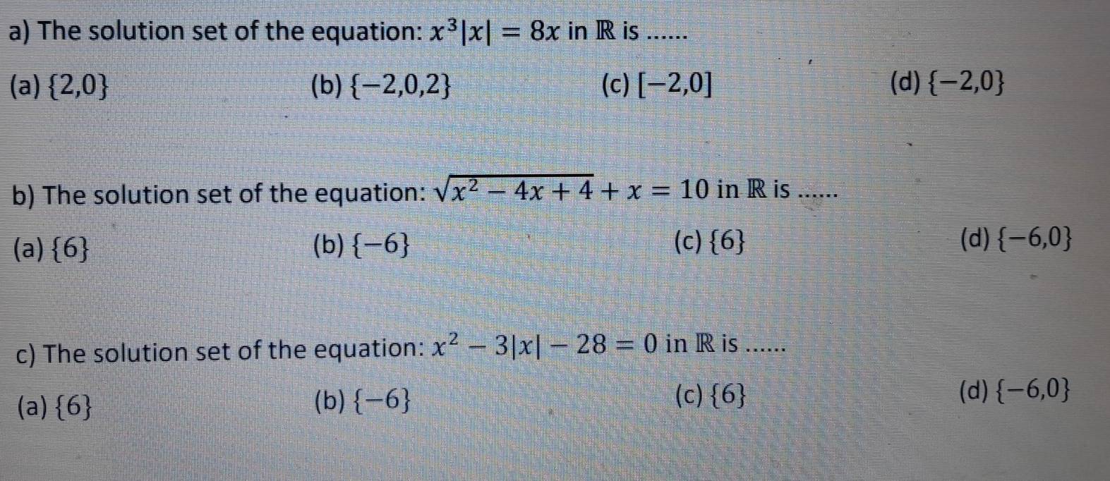 The solution set of the equation: x^3|x|=8x in R is ......
(a)  2,0 (b)  -2,0,2 (c) [-2,0] (d)  -2,0
b) The solution set of the equation: sqrt(x^2-4x+4)+x=10 in R is ......
(a)  6 (b) -6 (c)  6 (d)  -6,0
c) The solution set of the equation: x^2-3|x|-28=0 in R is ......
(c) (d)  -6,0
(a)  6 (b) -6  6