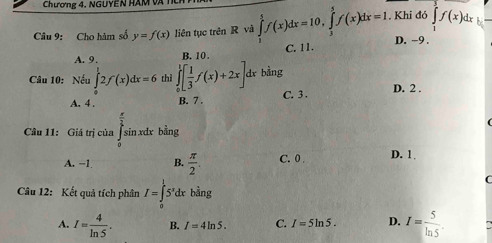 Chương 4. NGUYEN HAM V 
Câu 9: Cho hàm số y=f(x) liên tục trên R và ∈tlimits _1^(5f(x)dx=10, ∈tlimits _3^5f(x)dx=1. Khi đó ∈tlimits _1^ef(x)dx b
D. -9.
C. 11.
A. 9. B. 10.
Câu 10: Nếu ∈tlimits _0^12f(x)dx=6 thì ∈tlimits _0^1[frac 1)3f(x)+2x] dx bằng
C. 3.
A. 4. B. 7. D. 2.

Câu 11: Giá trị của ∈tlimits _0^((frac π)2)sin xdx bằng
A. −1 B.  π /2 . C. 0.
D. 1
C
Câu 12: Kết quả tích phân I=∈tlimits _0^(l5^x)dx bằng
A. I= 4/ln 5 . I= 5/ln 5 .
B. I=4ln 5. C. I=5ln 5. D.