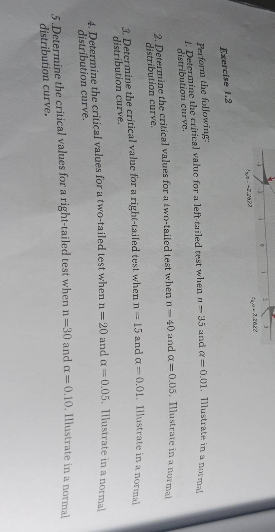 1 2 j 
-3 -2 -1
t_a/2=2.2622
t_a/2=-2.2622
Exercise 1.2 
Perform the following: 
1. Determine the critical value for a left-tailed test when n=35 and alpha =0.01. Illustrate in a normal 
distribution curve. 
2. Determine the critical values for a two-tailed test when n=40 and alpha =0.05. Illustrate in a normal 
distribution curve. 
3. Determine the critical value for a right-tailed test when n=15 and alpha =0.01. Illustrate in a normal 
distribution curve. 
4. Determine the critical values for a two-tailed test when n=20 and alpha =0.05. Illustrate in a normal 
distribution curve. 
5 .Determine the critical values for a right-tailed test when n=30 and alpha =0.10. Illustrate in a normal 
distribution curve.