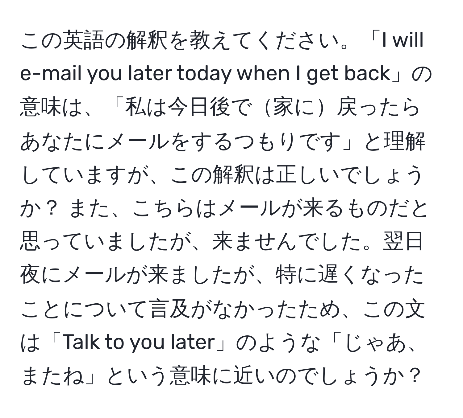 この英語の解釈を教えてください。「I will e-mail you later today when I get back」の意味は、「私は今日後で家に戻ったらあなたにメールをするつもりです」と理解していますが、この解釈は正しいでしょうか？ また、こちらはメールが来るものだと思っていましたが、来ませんでした。翌日夜にメールが来ましたが、特に遅くなったことについて言及がなかったため、この文は「Talk to you later」のような「じゃあ、またね」という意味に近いのでしょうか？