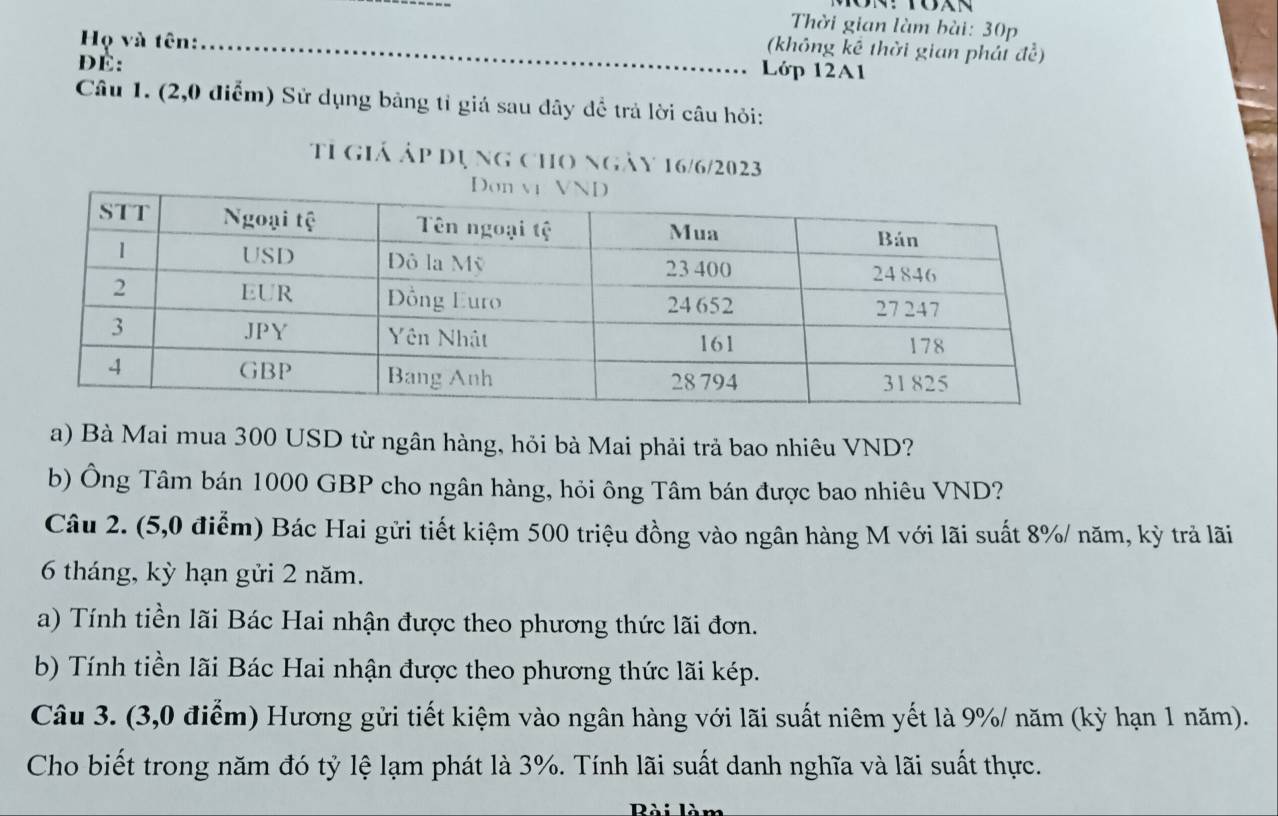 Thời gian làm bài: 30p
(không kể thời gian phát de^2)
Họ và tên: Lớp 12A1
DÉ: 
Câu 1. (2,0 điểm) Sử dụng bảng tỉ giá sau dây để trả lời câu hỏi: 
tỉ giá áp dụng cho ngày 16/6/2023 
a) Bà Mai mua 300 USD từ ngân hàng, hỏi bà Mai phải trả bao nhiêu VND? 
b) Ông Tâm bán 1000 GBP cho ngân hàng, hỏi ông Tâm bán được bao nhiêu VND? 
Câu 2. (5,0 điểm) Bác Hai gửi tiết kiệm 500 triệu đồng vào ngân hàng M với lãi suất 8% / năm, kỳ trả lãi
6 tháng, kỳ hạn gửi 2 năm. 
a) Tính tiền lãi Bác Hai nhận được theo phương thức lãi đơn. 
b) Tính tiền lãi Bác Hai nhận được theo phương thức lãi kép. 
Câu 3. (3,0 điểm) Hương gửi tiết kiệm vào ngân hàng với lãi suất niêm yết là 9% / năm (kỳ hạn 1 năm). 
Cho biết trong năm đó tỷ lệ lạm phát là 3%. Tính lãi suất danh nghĩa và lãi suất thực. 
Rài làm