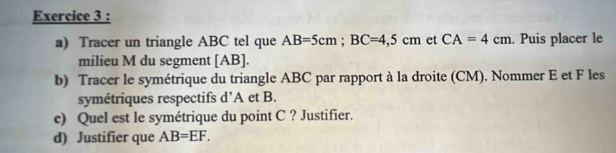 Tracer un triangle ABC tel que AB=5cm; BC=4,5cm et CA=4cm. Puis placer le 
milieu M du segment [ AB ]. 
b) Tracer le symétrique du triangle ABC par rapport à la droite (CM). Nommer E et F les 
symétriques respectifs d’ A et B. 
c) Quel est le symétrique du point C ? Justifier. 
d) Justifier que AB=EF.