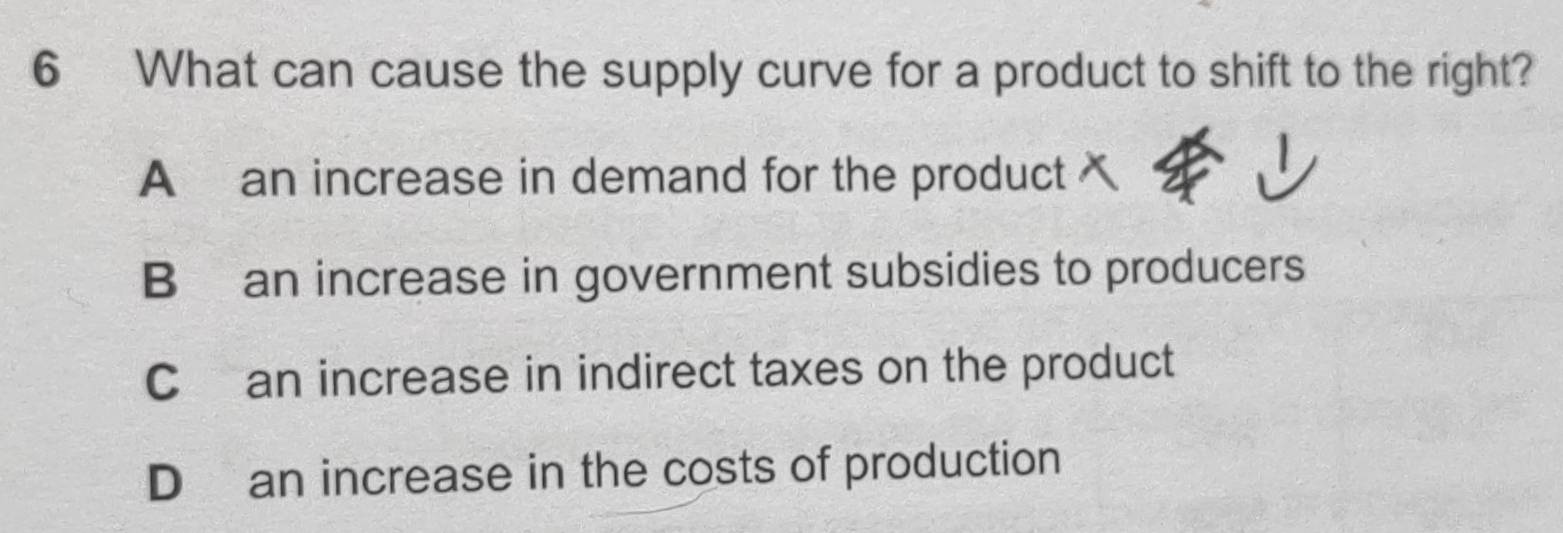 What can cause the supply curve for a product to shift to the right?
A an increase in demand for the product
B an increase in government subsidies to producers
Can increase in indirect taxes on the product
D an increase in the costs of production