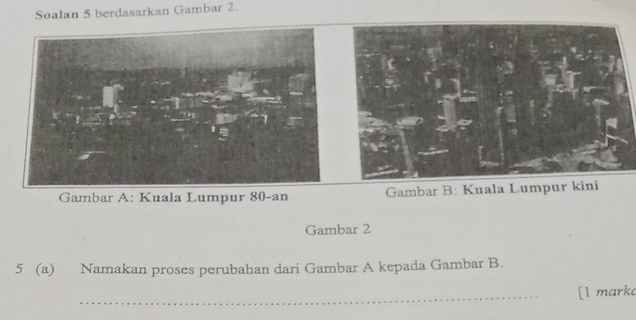 Soalan 5 berdasarkan Gambar 2. 
Gambar A: Kuala Lumpur 80 -an Gambar B: Kuala Lumpur kini 
Gambar 2 
5 (a) Namakan proses perubahan dari Gambar A kepada Gambar B. 
_[l marka