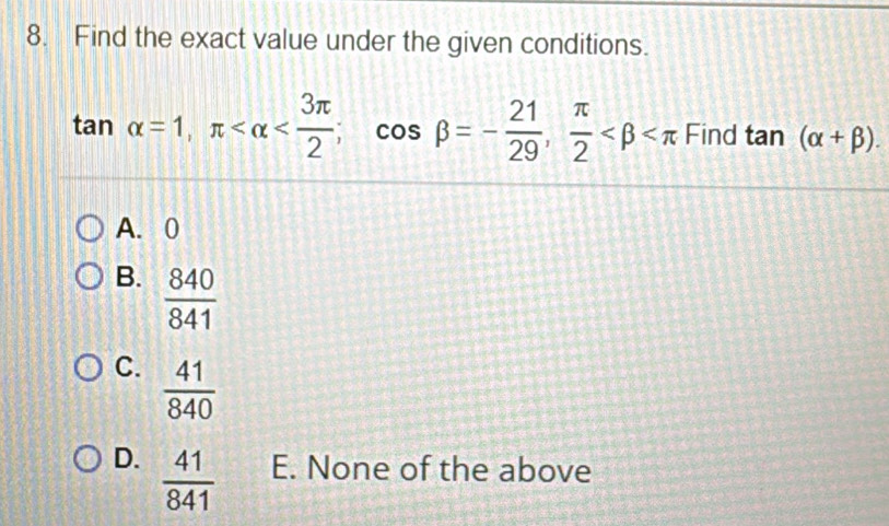 Find the exact value under the given conditions.
tan alpha =1, π ; cos beta =- 21/29 ,  π /2  Find tan (alpha +beta ).
A. 0
B.  840/841 
C.  41/840 
D.  41/841  E. None of the above