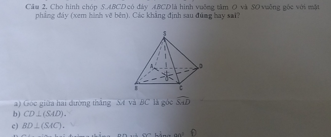 Cho hình chóp S. ABCD có đáy ABCD là hình vuông tâm O và SO vuông góc với mặt 
phăng đáy (xem hình vẽ bên). Các khăng định sau đúng hay sai? 
a) Góc giữa hai đường thăng SA và BC là góc widehat SAD
b) CD⊥ (SAD). 
c) BD⊥ (SAC).
90°