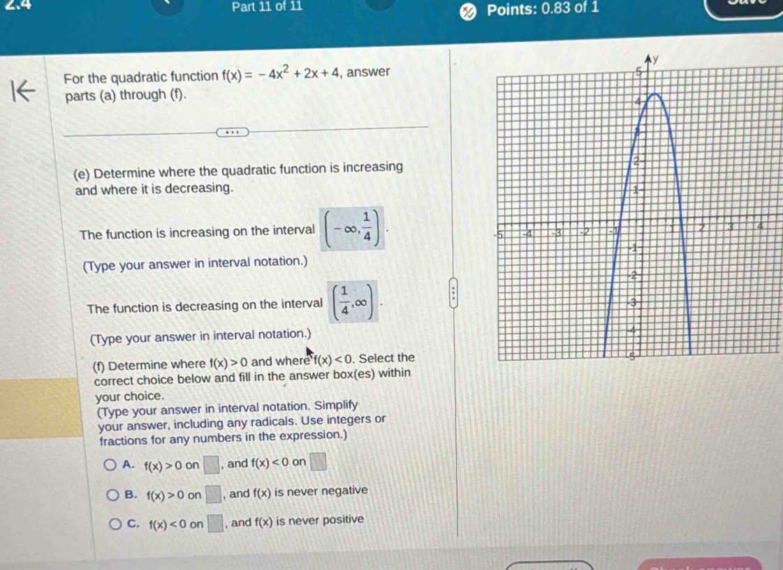 Points: 0.83 of 1
For the quadratic function f(x)=-4x^2+2x+4 , answer
parts (a) through (f).
(e) Determine where the quadratic function is increasing
and where it is decreasing. 
The function is increasing on the interval (-∈fty , 1/4 ). 
(Type your answer in interval notation.)
The function is decreasing on the interval ( 1/4 ,∈fty ). 
(Type your answer in interval notation.)
(f) Determine where f(x)>0 and where f(x)<0</tex> . Select the
correct choice below and fill in the answer box(es) within
your choice.
(Type your answer in interval notation. Simplify
your answer, including any radicals. Use integers or
fractions for any numbers in the expression.)
A. f(x)>0 on □ , and f(x)<0</tex> on □
B. f(x)>0 on □ , and f(x) is never negative
C. f(x)<0</tex> on □ , and f(x) is never positive