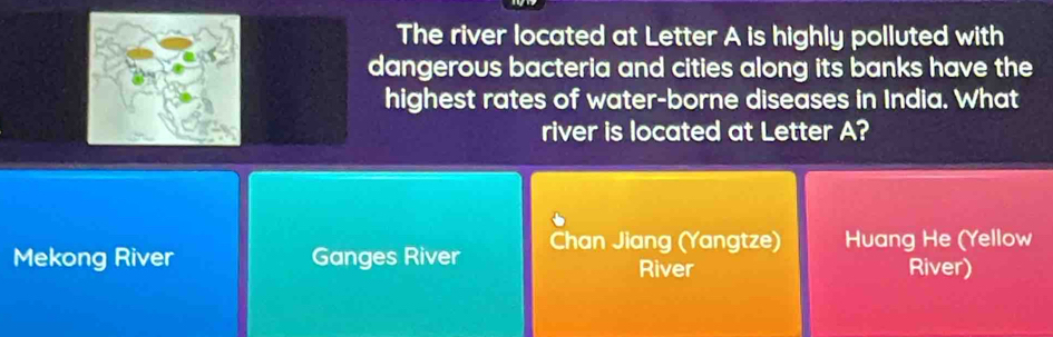 The river located at Letter A is highly polluted with
dangerous bacteria and cities along its banks have the
highest rates of water-borne diseases in India. What
river is located at Letter A?
Mekong River Ganges River Chan Jiang (Yangtze) Huang He (Yellow
River River)