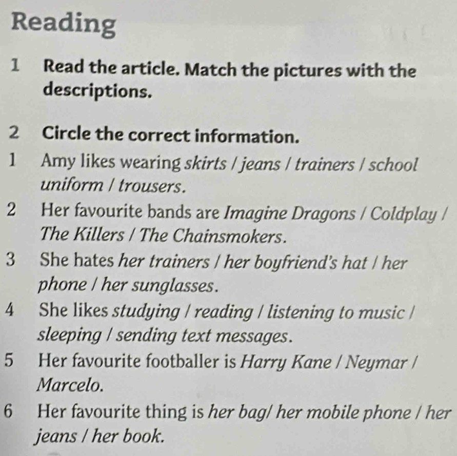 Reading 
1 Read the article. Match the pictures with the 
descriptions. 
2 Circle the correct information. 
1 Amy likes wearing skirts / jeans / trainers / school 
uniform / trousers. 
2 Her favourite bands are Imagine Dragons / Coldplay / 
The Killers / The Chainsmokers. 
3 She hates her trainers / her boyfriend's hat / her 
phone / her sunglasses. 
4 She likes studying / reading / listening to music / 
sleeping / sending text messages. 
5 Her favourite footballer is Harry Kane / Neymar / 
Marcelo. 
6 Her favourite thing is her bag/ her mobile phone / her 
jeans / her book.