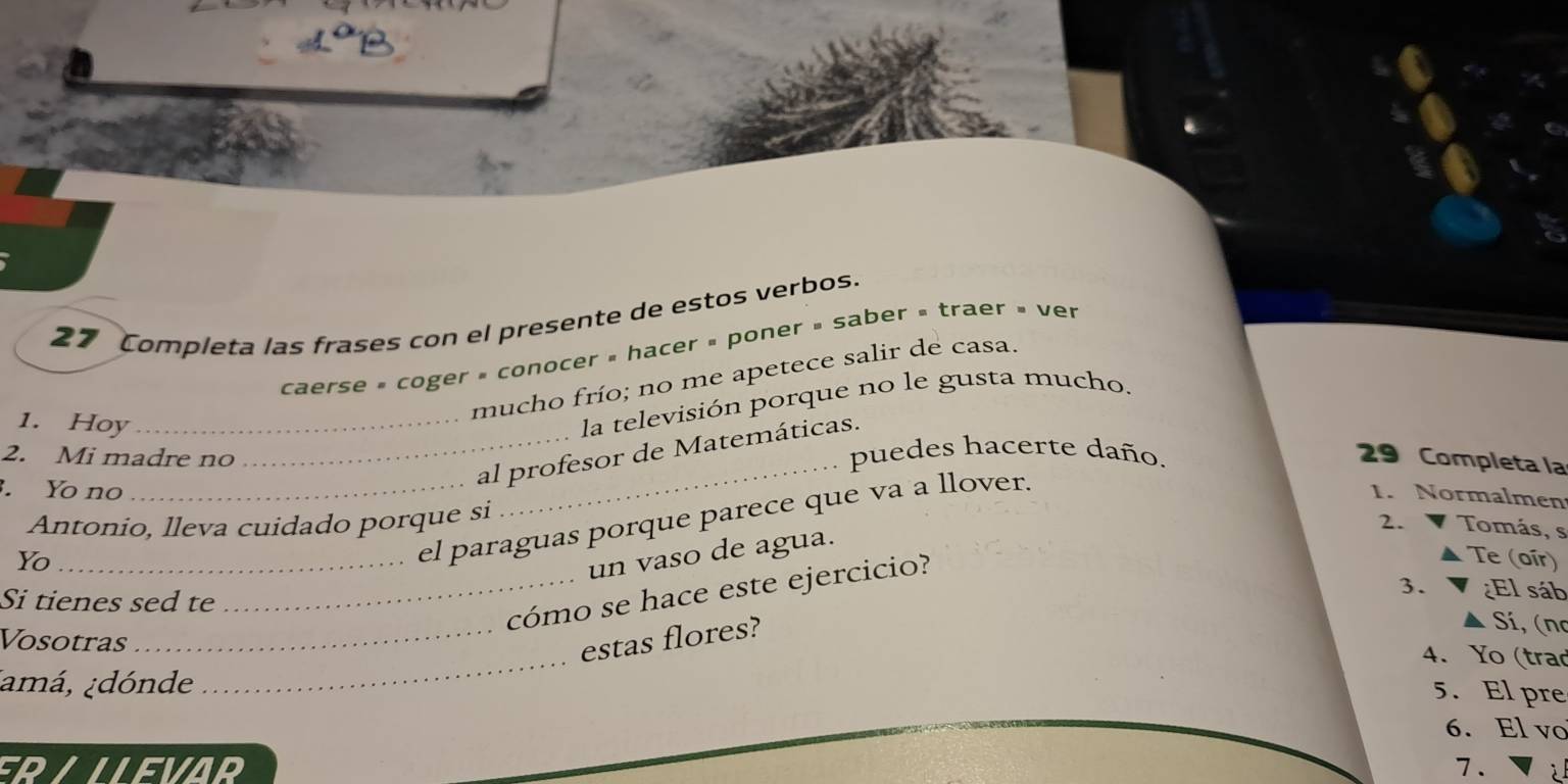 Completa las frases con el presente de estos verbos. 
caerse » coger » conocer » hacer » poner » saber » traer » ver 
mucho frío; no me apetece salir de casa. 
1. Hoy_ 
la televisión porque no le gusta mucho. 
2. Mi madre no puedes hacerte daño. 
. Yo no 
_ 
_al profesor de Matemáticas. 
29 Completa la 
_el paraguas porque parece que va a llover. 
1. Normalmen 
Antonio, lleva cuidado porque si 
2. Tomás, s 
un vaso de agua. 
Yo_ Te (oír) 
_cómo se hace este ejercicio? 
Si tienes sed te 
3. ¿El sáb 
Vosotras 
_estas flores? 
Sí, (no 
4. Yo (trad 
¡amá, ¿dónde 
_ 
5. El pre 
6. El vo 
ERALLEVAR 7. 2