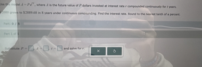 Use the model A=Pe^(rt) , where A is the future value of P dollars invested at interest rate r compounded continuously for 1 years.
$2000 grows to $2889.68 in 8 years under continuous compounding. Find the interest rate. Round to the nearest tenth of a percent. 
Part: 0 / 5 
Part 1 of 5 
Substitute P=□ , A=□ , I=□ and solve for r. ×