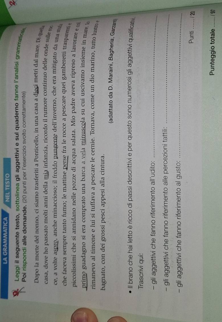 LA GRAMMATICA NEL TESTO 
2 
Leggi il seguente testo, sottolinea gli aggettivi e sul quaderno fanne l'analisi grammaticale 
Poi rispondi alle domande. (20 punti per l'esercizio svolto correttamente) 
Dopo la morte del nonno, ci siamo trasferiti a Ponticello, in una casa a dieçi metri dal mare. Di quella 
casa, dove ho passato molti anni della mia infanzia, ricordo il rumore continuo delle onde sulle roc 
ce, a volte aspro, anche minaccioso; il freddo pungente dell’inverno, che era mitigato da una stuía 
che faceva sempre tanto fumo; le mattine perse fra le rocce a pescare quei gamberetti trasparenti 
piccolissimi che si annidano nelle pozze di acqua salata. Mio padre aveva ripreso a lavorare e co 
primo guadagno si era comprato una barca a vela minuscola su cui uscivamo insieme in mare. lo 
rimanevo al timone e lui si tuffava a pescare le cernie. Tornava, come un dio marino, tutto lustro e 
bagnato, con dei grossi pesci appesi alla cintura. 
(adattato da D. Maraini, Bagheria, Garzanti) 
Il brano che hai letto èricco di passi descrittivi e per questo sono numerosi gli aggettivi qualificativi. 
Trascrivi qui: 
- gli aggettivi che fanno riferimento all’udito:_ 
- gli aggettivi che fanno riferimento alle percezioni tattili:_ 
- gli aggettivi che fanno riferimento al gusto:_ 
Punti _/ 20 
Punteggio totale ....... . / 97