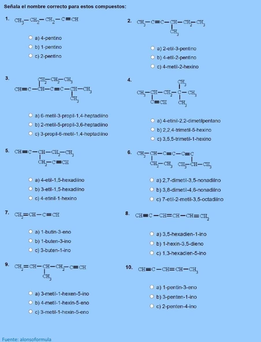 Señala el nombre correcto para estos compuestos:
1. CH_3-CH_2-CH_2-Cequiv CH CH_3-Cequiv C-CH-CH_2-CH_3
2.
a) 4-pentino
b) 1-pentino a) 2-etil-3-pentino
c) 2-pentino b) 4-etil-2-pentino
c) 4-metil-2-hexino
3. CH=C-CH_2-CH_3^(-CH_3)
4. CH_3- π /4 -CH_2- 1/2 -CH_3^+
a) 6-metil-3-propil-1,4-heptadiíno
a) 4-etinil-2,2-dimetilpentano
b) 2-metil-5-propil-3,6-heptadiino
b) 2,2,4-trimetil-5-hexino
c) 3-propil-6-metil-1,4-heptadiíno
c) 3,5,5-trimetil-1-hexino
5. beginarrayr CHequiv C-CH-CH_2-CH_3 CH_2-Cequiv CHendarray
6. beginarrayr CH-CH-Cequiv C-Cequiv C CH_2-CH_3CH-CH_3endarray
a) 4-etil-1,5-hexadiíno a) 2,7-dimetil-3,5-nonadiíno
b) 3-etil-1,5-hexadiíno b) 3,8-dimetil-4,6-nonadiíno
c) 4-etinil-1-hexino c) 7-etil-2-metil-3,5-octadiíno
7. CH_2=CH-Cequiv CH
8. CHequiv C-CH=CH-CH=CH_2
a) 1-butin-3-eno a) 3,5-hexadien-1-ino
b) 1-buten-3-ino
b) 1-hexin-3,5-dieno
c) 3-buten-1-ino
c) 1,3-hexadien-5-ino
9. CH_2=CH-CH-CH_2-Cequiv CH 10. CHequiv C-CH=CH-CH_3
a) 1-pentin-3-eno
a) 3-metil-1-hexen-5-ino
b) 3-penten-1-ino
b) 4-metil-1-hexin-5-eno
c) 2-penten-4-ino
c) 3-metil-1-hexin-5-eno
Fuente: alonsoformula