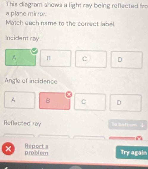 This diagram shows a light ray being reflected fro
a plane mirror.
Match each name to the correct label.
Incident ray
A B C D
Angle of incidence
a
A B C D
Reflected ray To bottom
Report a
problem Try again