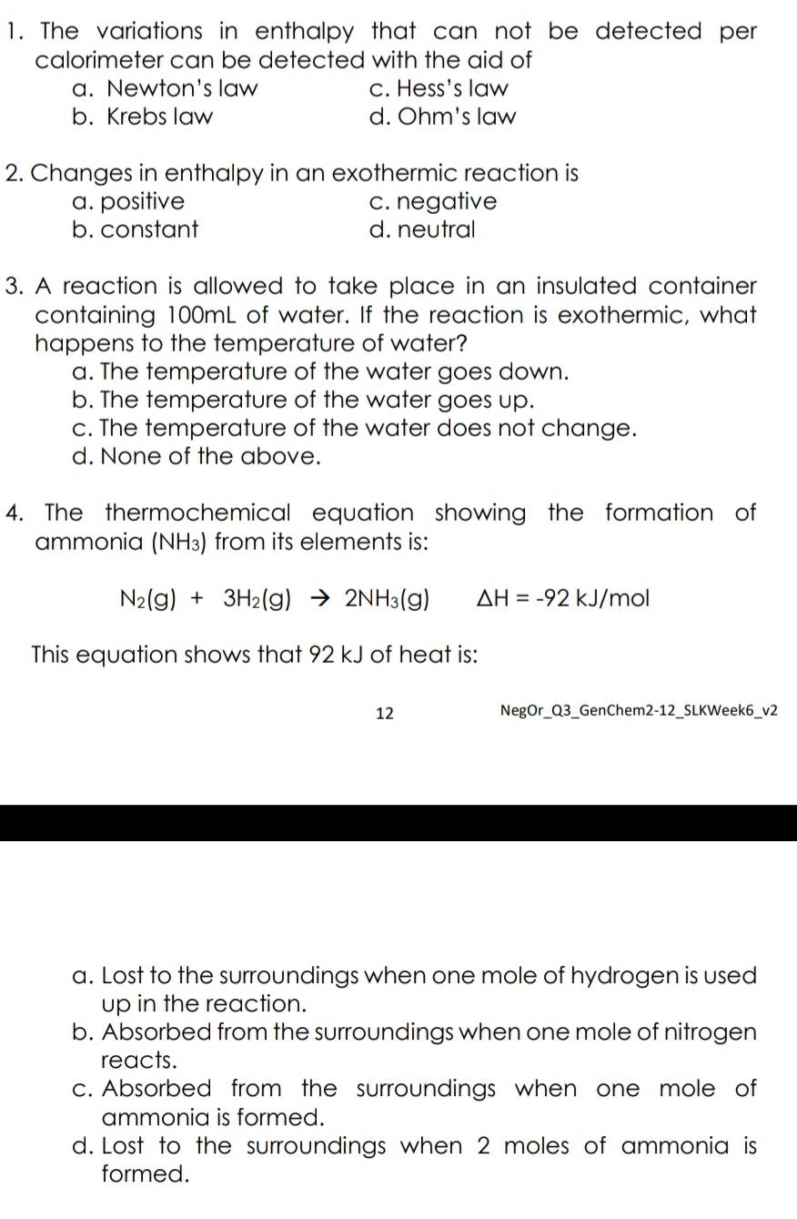 The variations in enthalpy that can not be detected per
calorimeter can be detected with the aid of
a. Newton's law c. Hess's law
b. Krebs law d. Ohm's law
2. Changes in enthalpy in an exothermic reaction is
a. positive c. negative
b. constant d. neutral
3. A reaction is allowed to take place in an insulated container
containing 100mL of water. If the reaction is exothermic, what
happens to the temperature of water?
a. The temperature of the water goes down.
b. The temperature of the water goes up.
c. The temperature of the water does not change.
d. None of the above.
4. The thermochemical equation showing the formation of
ammonia (NH₃) from its elements is:
N_2(g)+3H_2(g)to 2NH_3(g) △ H=-92kJ/n nol
This equation shows that 92 kJ of heat is:
12 NegOr_Q3_GenChem2-12_SLKWeek6_v2
a. Lost to the surroundings when one mole of hydrogen is used
up in the reaction.
b. Absorbed from the surroundings when one mole of nitrogen
reacts.
c. Absorbed from the surroundings when one mole of
ammonia is formed.
d. Lost to the surroundings when 2 moles of ammonia is
formed.