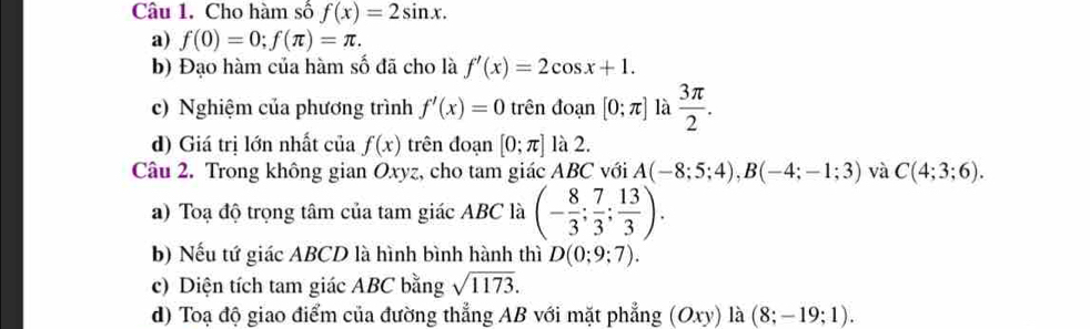 Cho hàm số f(x)=2sin x. 
a) f(0)=0; f(π )=π. 
b) Đạo hàm của hàm số đã cho là f'(x)=2cos x+1. 
c) Nghiệm của phương trình f'(x)=0trhat e n đo ln [0;π ] là  3π /2 . 
d) Giá trị lớn nhất của f(x) trên đoạn [0;π ] là 2. 
Câu 2. Trong không gian Oxyz, cho tam giác ABC với A(-8;5;4), B(-4;-1;3) và C(4;3;6). 
a) Toạ độ trọng tâm của tam giác ABC là (- 8/3 ; 7/3 ; 13/3 ). 
b) Nếu tứ giác ABCD là hình bình hành thì D(0;9;7). 
c) Diện tích tam giác ABC bằng sqrt(1173). 
d) Toạ độ giao điểm của đường thẳng AB với mặt phẳng (Oxy) là (8;-19;1).