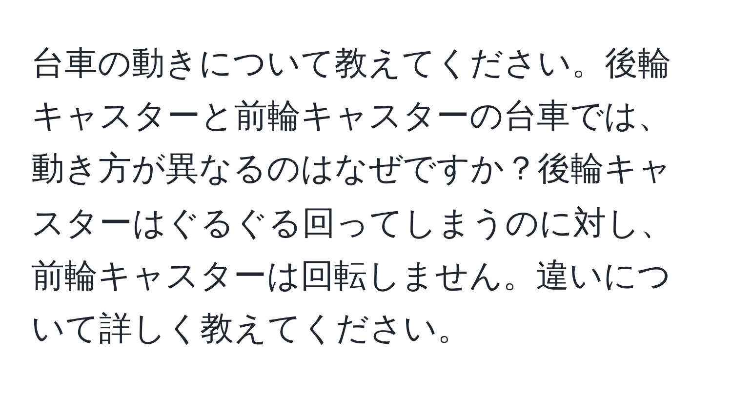 台車の動きについて教えてください。後輪キャスターと前輪キャスターの台車では、動き方が異なるのはなぜですか？後輪キャスターはぐるぐる回ってしまうのに対し、前輪キャスターは回転しません。違いについて詳しく教えてください。