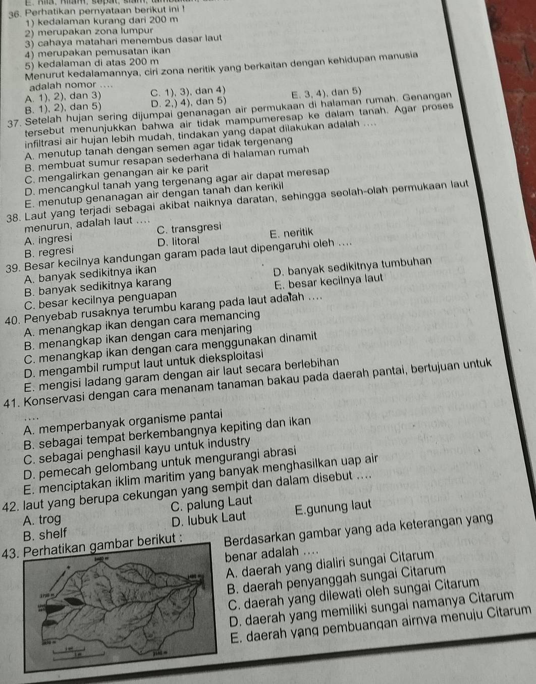 E、Ra、mam, sopat, sam.
36. Perhatikan pernyataan berikut ini !
1) kedalaman kurang dari 200 m
2) merupakan zona lumpur
3) cahaya matahari menembus dasar laut
4) merupakan pemusatan ikan
5) kedalaman di atas 200 m
Menurut kedalamannya, ciri zona neritik yang berkaitan dengan kehidupan manusia
adalah nomor ....
A. 1), 2), dan 3) C. 1), 3), dan 4)
B. 1), 2), dan 5) D. 2,) 4), dan 5) E. 3, 4), dan 5)
37. Setelah hujan sering dijumpai genanagan air permukaan di halaman rumah. Genangan
tersebut menunjukkan bahwa air tidak mampumeresap ke dalam tanah. Agar proses
infiltrasi air hujan lebih mudah, tindakan yang dapat dilakukan adalah ....
A. menutup tanah dengan semen agar tidak tergenang
B. membuat sumur resapan sederhana di halaman rumah
C. mengalirkan genangan air ke parit
D. mencangkul tanah yang tergenang agar air dapat meresap
E. menutup genanagan air dengan tanah dan kerikil
38. Laut yang terjadi sebagai akibat naiknya daratan, sehingga seolah-olah permukaan laut
menurun, adalah laut ...
A. ingresi C. transgresi
B. regresi D. litoral E. neritik
39. Besar kecilnya kandungan garam pada laut dipengaruhi oleh ....
A. banyak sedikitnya ikan
B. banyak sedikitnya karang D. banyak sedikitnya tumbuhan
C. besar kecilnya penguapan E. besar kecilnya laut
40. Penyebab rusaknya terumbu karang pada laut adalah ....
A. menangkap ikan dengan cara memancing
B. menangkap ikan dengan cara menjaring
C. menangkap ikan dengan cara menggunakan dinamit
D. mengambil rumput laut untuk dieksploitasi
E. mengisi ladang garam dengan air laut secara berlebihan
41. Konservasi dengan cara menanam tanaman bakau pada daerah pantai, bertujuan untuk
A. memperbanyak organisme pantai
B. sebagai tempat berkembangnya kepiting dan ikan
C. sebagai penghasil kayu untuk industry
D. pemecah gelombang untuk mengurangi abrasi
E. menciptakan iklim maritim yang banyak menghasilkan uap air
42. laut yang berupa cekungan yang sempit dan dalam disebut ....
A. trog C. palung Laut
B. shelf D. lubuk Laut E.gunung laut
4 berikut : Berdasarkan gambar yang ada keterangan yang
enar adalah ....
A. daerah yang dialiri sungai Citarum
B. daerah penyanggah sungai Citarum
C. daerah yang dilewati oleh sungai Citarum
D. daerah yang memiliki sungai namanya Citarum
E. daerah yạng pembuangan airnya menuju Citarum