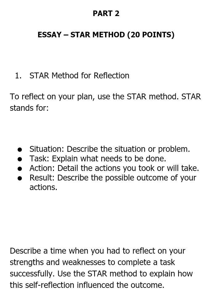 ESSAY — STAR METHOD (20 POINTS) 
1. STAR Method for Reflection 
To reflect on your plan, use the STAR method. STAR 
stands for: 
Situation: Describe the situation or problem. 
Task: Explain what needs to be done. 
Action: Detail the actions you took or will take. 
Result: Describe the possible outcome of your 
actions. 
Describe a time when you had to reflect on your 
strengths and weaknesses to complete a task 
successfully. Use the STAR method to explain how 
this self-reflection influenced the outcome.