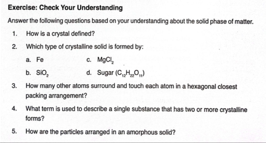 Check Your Understanding
Answer the following questions based on your understanding about the solid phase of matter.
1. How is a crystal defined?
2. Which type of crystalline solid is formed by:
a. Fe C. MgCl_2
b. SiO_2 d. Sugar (C_12H_22O_11)
3. How many other atoms surround and touch each atom in a hexagonal closest
packing arrangement?
4. What term is used to describe a single substance that has two or more crystalline
forms?
5. How are the particles arranged in an amorphous solid?