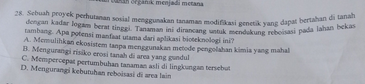 un bañán órganık menjadi metana
28. Sebuah proyek perhutanan sosial menggunakan tanaman modifikasi genetik yang dapat bertahan di tanah
dengan kadar Jogam berat tinggi. Tanaman ini dirancang untuk mendukung reboisasi pada lahan bekas
tambang. Apa potensi manfaat utama dari aplikasi bioteknologi ini?
A. Memulihkan ekosistem tanpa menggunakan metode pengolahan kimia yang mahal
B. Mengurangi risiko erosi tanah di area yang gundul
C. Mempercepat pertumbuhan tanaman asli di lingkungan tersebut
D. Mengurangi kebutuhan reboisasi di area lain