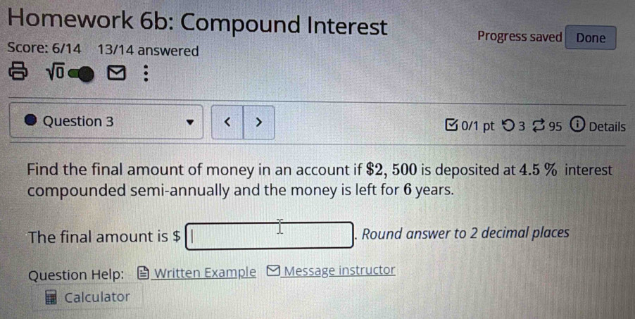 Homework 6b: Compound Interest 
Progress saved Done 
Score: 6/14 13/14 answered 
sqrt(0) 
: 
Question 3 0/1 pt つ 3 95 ⓘ Details 
Find the final amount of money in an account if $2, 500 is deposited at 4.5 % interest 
compounded semi-annually and the money is left for 6 years. 
The final amount is $. Round answer to 2 decimal places 
Question Help: Written Example Message instructor 
Calculator