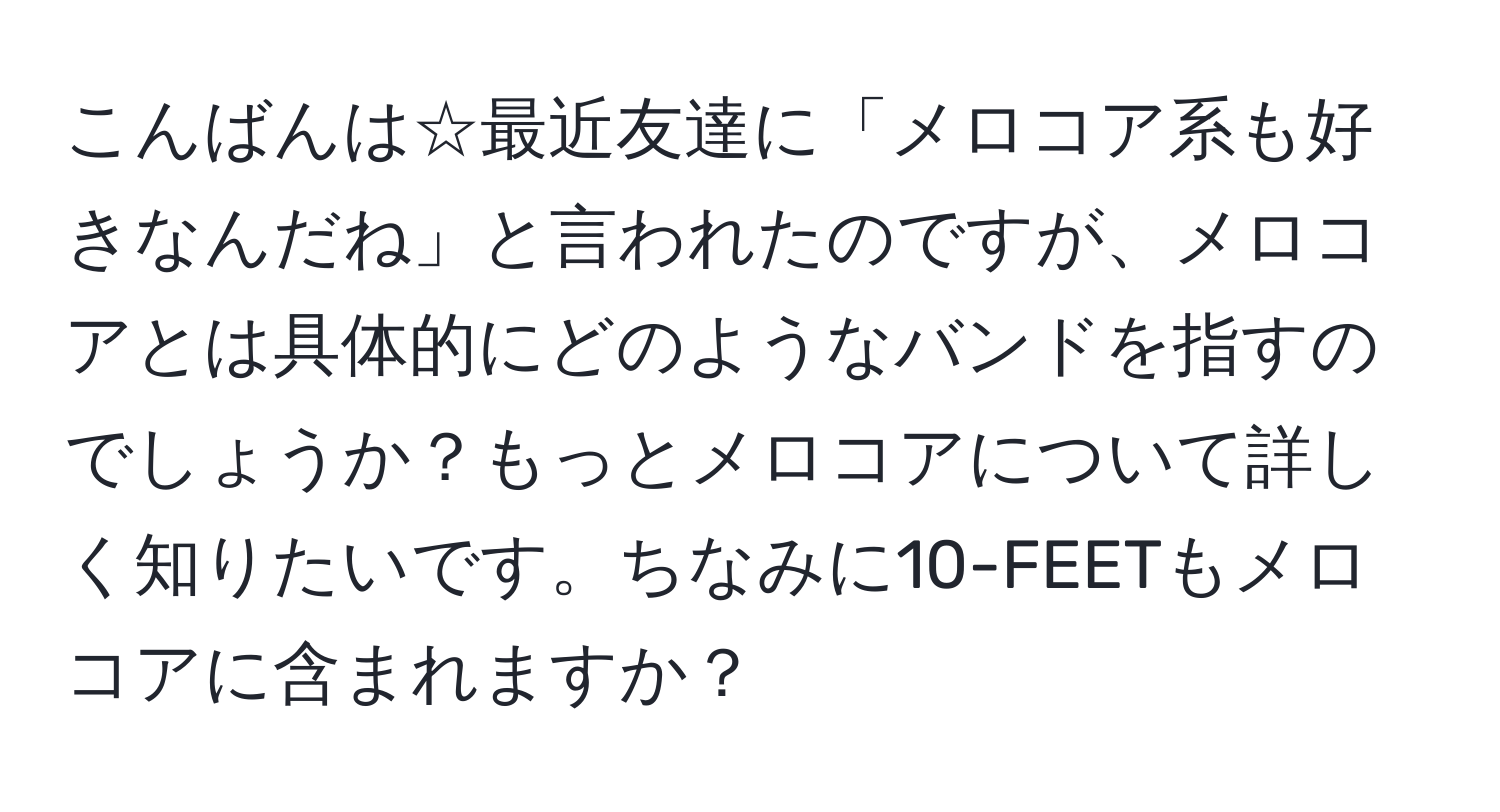 こんばんは☆最近友達に「メロコア系も好きなんだね」と言われたのですが、メロコアとは具体的にどのようなバンドを指すのでしょうか？もっとメロコアについて詳しく知りたいです。ちなみに10-FEETもメロコアに含まれますか？