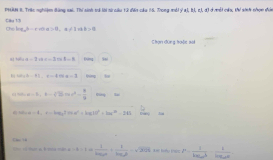 PHAN II. Trậc nghiệm đúng sai. Thí sinh trá lời từ câu 13 đến câu 16. Trong môi y(a),b),c), d) ở mỗi câu, thí sinh chọn đứn
Câu 13
Cho log _ab=c với a>0,a!= 1vab>0. 
Chọn đúng hoặc sai
a) Nếu a=2 và c=3cos B=8 Đíng Sai
b) bioub=81, c=40% a=3 bīng Sai
c) Nều a=5, b-sqrt[3](25) thi c^3- 8/9  Đīng Sai
d) Nêu a=4, c=log _27. 0^c+log 10^3+ln c^(30)=245 Sùng Sai
Cầu 14
Cho vó thực a ở thóa mẫn a |>b>1 6 frac 1log _2a+frac 1log _2b=sqrt(2026) Xet biểu thức P=frac 1log _abb-frac 1log _aba.