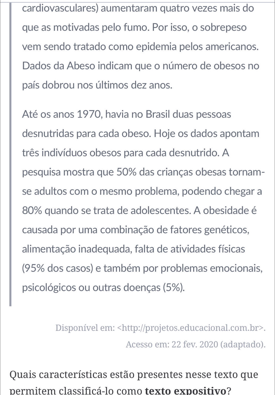 cardiovasculares) aumentaram quatro vezes mais do 
que as motivadas pelo fumo. Por isso, o sobrepeso 
vem sendo tratado como epidemia pelos americanos. 
Dados da Abeso indicam que o número de obesos no 
país dobrou nos últimos dez anos. 
Até os anos 1970, havia no Brasil duas pessoas 
desnutridas para cada obeso. Hoje os dados apontam 
três indivíduos obesos para cada desnutrido. A 
pesquisa mostra que 50% das crianças obesas tornam- 
se adultos com o mesmo problema, podendo chegar a
80% quando se trata de adolescentes. A obesidade é 
causada por uma combinação de fatores genéticos, 
alimentação inadequada, falta de atividades físicas 
(95% dos casos) e também por problemas emocionais, 
psicológicos ou outras doenças (5%). 
Disponível em:. 
Acesso em: 22 fev. 2020 (adaptado). 
Quais características estão presentes nesse texto que 
permitem classificá-lo como texto expositivo?