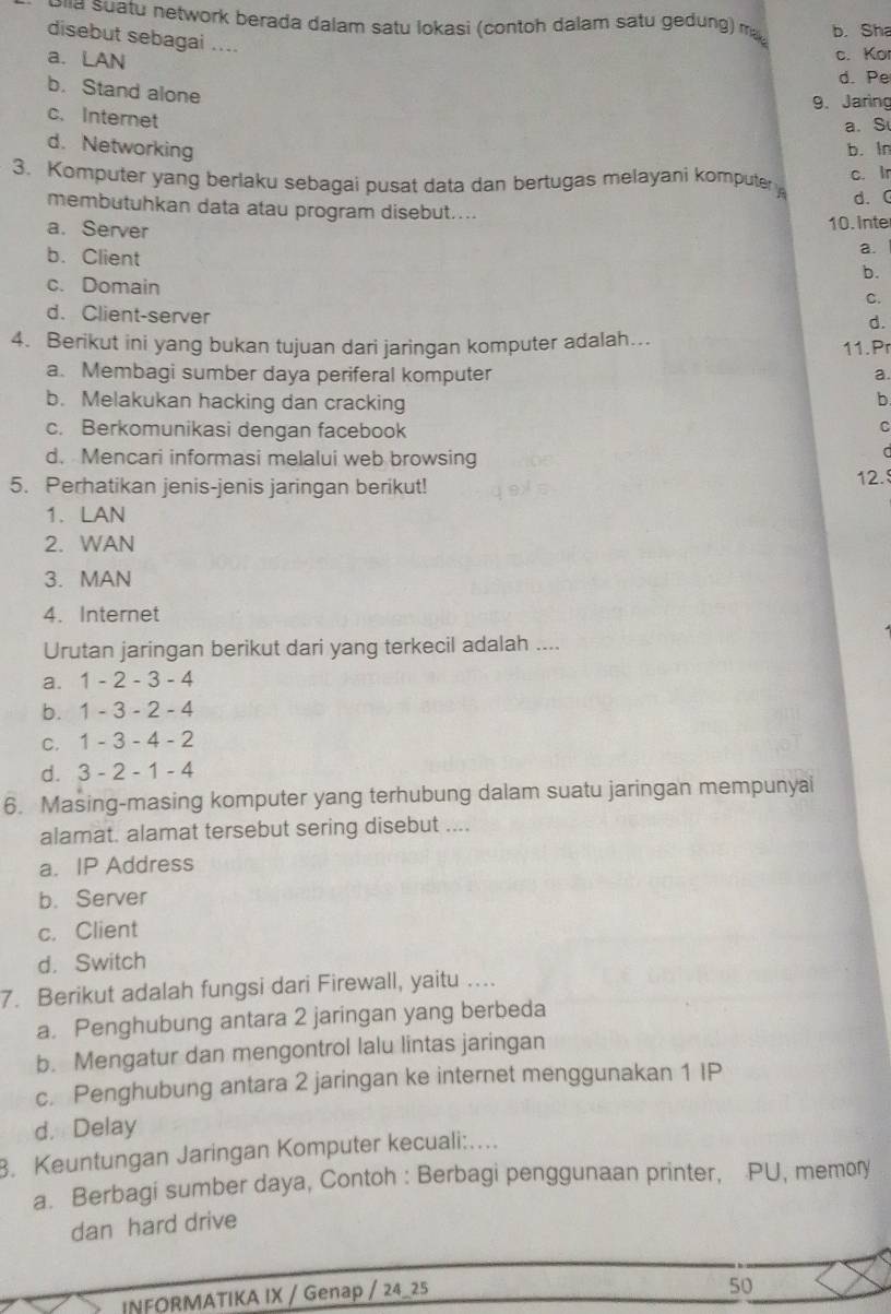 Pha suatu network berada dalam satu lokasi (contoh dalam satu gedung) may b. Sha
disebut sebagai ....
a. LAN
c. Ko
d. Pe
b. Stand alone
9. Jaring
c. Internet
a. S
d.Networking b. ln
c. Ir
3. Komputer yang berlaku sebagai pusat data dan bertugas melayani komputer d. (
membutuhkan data atau program disebut....
a. Server
10. Inte
b. Client
a.
b.
c. Domain
C.
d. Client-server
d.
4. Berikut ini yang bukan tujuan dari jaringan komputer adalah…. 11. Pr
a. Membagi sumber daya periferal komputer a.
b. Melakukan hacking dan cracking b
c. Berkomunikasi dengan facebook
C
d. Mencari informasi melalui web browsing
5. Perhatikan jenis-jenis jaringan berikut! 12.
1. LAN
2. WAN
3. MAN
4. Internet
Urutan jaringan berikut dari yang terkecil adalah ....
a. 1-2-3-4
b. 1 -3-2-. 4
C. 1-3-4-2
d. 3 - 2-1- 4
6. Masing-masing komputer yang terhubung dalam suatu jaringan mempunyai
alamat. alamat tersebut sering disebut ....
a. IP Address
b. Server
c. Client
d. Switch
7. Berikut adalah fungsi dari Firewall, yaitu ....
a. Penghubung antara 2 jaringan yang berbeda
b. Mengatur dan mengontrol lalu lintas jaringan
c. Penghubung antara 2 jaringan ke internet menggunakan 1 IP
d. Delay
3. Keuntungan Jaringan Komputer kecuali:…
a. Berbagi sumber daya, Contoh : Berbagi penggunaan printer, PU, memory
dan hard drive
INFORMATIKA IX / Genap / 24_25
50