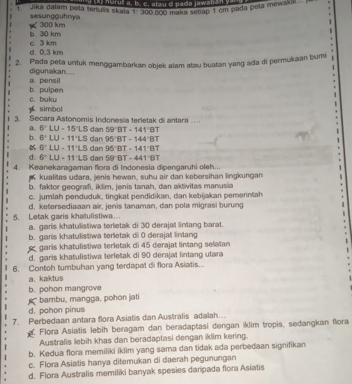 1g (x) huruf a, b, c, atau d pada jawaban yar
1. Jika dalam peta tertulis skala 1: 300,000 maka setiap 1 cm pada peta mewakili
sesungguhnya.
300 km
b. 30 km
c. 3 km
d 0,3 km
2. Pada peta untuk menggambarkan objek alam atau buatan yang ada di permukaan bumi
digunakan....
a. pensil
b. pulpen
c. buku
simbol
3. Secara Astonomis Indonesia terletak di antara …
a. 6°LU-15°LS dan 59°BT-141°BT
b. 6°LU-11°LS dan 95°BT-144°BT
6°LU-11°LS dan 95°BT-141°BT
d. 6°LU-11°LS dan 59°BT-441°BT
4. Keanekaragaman flora di Indonesia dipengaruhi oleh...
kualitas udara, jenis hewan, suhu air dan kebersihan lingkungan
b. faktor geografi, iklim, jenis tanah, dan aktivitas manusia
c. jumlah penduduk, tingkat pendidikan, dan kebijakan pemerintah
d. ketersediaaan air, jenis tanaman, dan pola migrasi burung
5. Letak garis khatulistiwa…
a. garis khatulistiwa terletak di 30 derajat lintang barat.
b. garis khatulistiwa terletak di 0 derajat lintang
garis khatulistiwa terletak di 45 derajat lintang selatan
d. garis khatulistiwa terletak di 90 derajat lintang utara
6. Contoh tumbuhan yang terdapat di flora Asiatis...
a. kaktus
b. pohon mangrove
K * bambu, mangga, pohon jati
d. pohon pinus
7. Perbedaan antara flora Asiatis dan Australis adalah…
a. Flora Asiatis lebih beragam dan beradaptasi dengan iklim tropis, sedangkan flora
Australis lebih khas dan beradaptasi dengan iklim kering.
b. Kedua flora memiliki iklim yang sama dan tidak ada perbedaan signifikan
c. Flora Asiatis hanya ditemukan di daerah pegunungan
d. Flora Australis memiliki banyak spesies daripada flora Asiatis