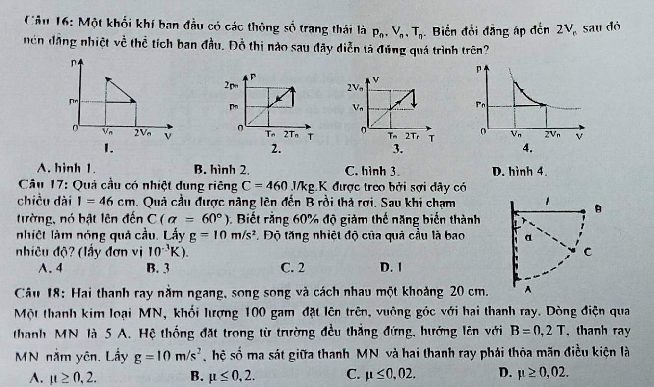 Một khối khí ban đầu có các thông số trang thái là p_n,V_n,T_n. Biến đồi đăng áp doverline 2n2V_n sau dó
nên dăng nhiệt về thể tích ban đầu. Đồ thị nào sau đây diễn tả đúng quá trình trên?

1.
2.
A. hình 1. B. hình 2. C. hình 3. D. hình 4.
*  Câu 17: Quả cầu có nhiệt dung riêng C=460.1/kg.K được treo bởi sợi đây có
chiều dài I=46cm. Quả cầu được năng lên đến B rồi thả rợi. Sau khi chạmB
ường, nó bật lên đến C(alpha =60°) Biết rằng 60% độ giảm thế năng biến thành
nhiệt làm nóng quả cầu. Lấy g=10m/s^2 Độ tăng nhiệt độ của quả cầu là bao 
nhiêu độ? (lấy đơn vị 10^(-3)K).
A. 4 B. 3 C. 2 D. 1
Câu 18: Hai thanh ray nằm ngang, song song và cách nhau một khoảng 20 cm.
Một thanh kim loại MN, khối lượng 100 gam đặt lên trên, vuông góc với hai thanh ray. Dòng điện qua
thanh MN là 5 A. Hệ thống đặt trong từ trường đều thắng đứng, hướng lên với B=0,2T , thanh ray
MN nằm yên. Lấy g=10m/s^2 ,hệ số ma sát giữa thanh MN và hai thanh ray phải thỏa mãn điều kiện là
A. mu ≥ 0,2. B. mu ≤ 0,2. C. mu ≤ 0,02. D. mu ≥ 0,02.