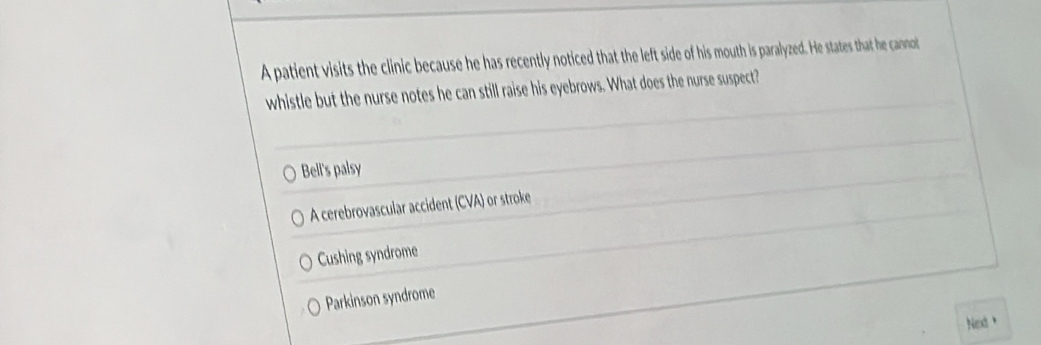 A patient visits the clinic because he has recently noticed that the left side of his mouth is paralyzed. He states that he cannot
whistle but the nurse notes he can still raise his eyebrows. What does the nurse suspect?
Bell's palsy
A cerebrovascular accident (CVA) or stroke
Cushing syndrome
Parkinson syndrome
Next、