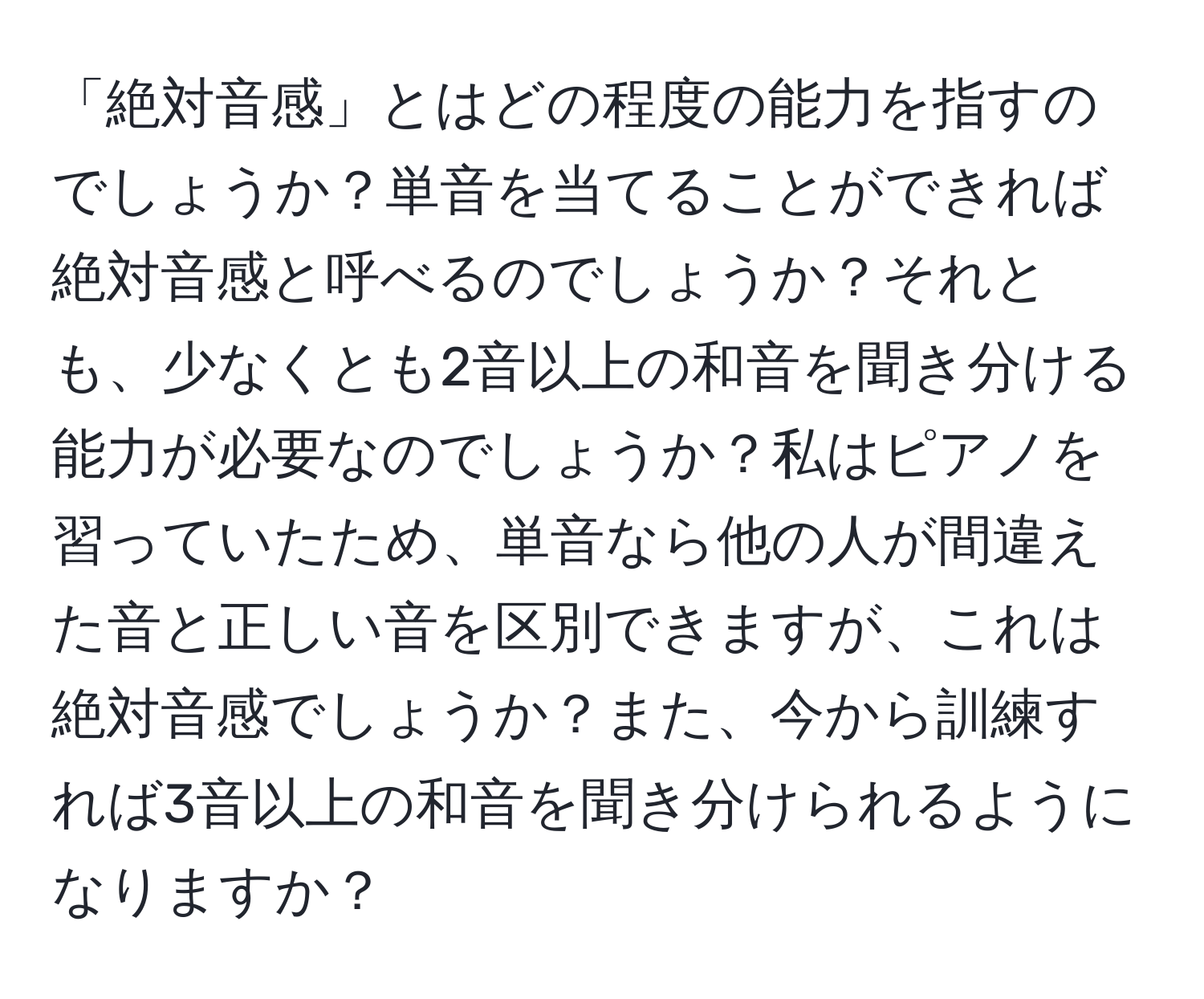 「絶対音感」とはどの程度の能力を指すのでしょうか？単音を当てることができれば絶対音感と呼べるのでしょうか？それとも、少なくとも2音以上の和音を聞き分ける能力が必要なのでしょうか？私はピアノを習っていたため、単音なら他の人が間違えた音と正しい音を区別できますが、これは絶対音感でしょうか？また、今から訓練すれば3音以上の和音を聞き分けられるようになりますか？