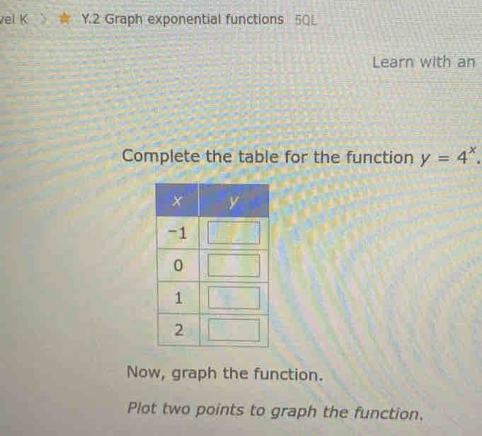 vel K Y.2 Graph exponential functions 5QL 
Learn with an 
Complete the table for the function y=4^x. 
Now, graph the function. 
Plot two points to graph the function.