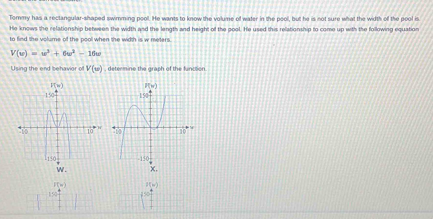 Tommy has a rectangular-shaped swimming pool. He wants to know the volume of water in the pool, but he is not sure what the width of the pool is.
He knows the relationship between the width and the length and height of the pool. He used this relationship to come up with the following equation
to find the volume of the pool when the width is w meters.
V(w)=w^3+6w^2-16w
Using the end behavior of V(w) , determine the graph of the function.
 
w .