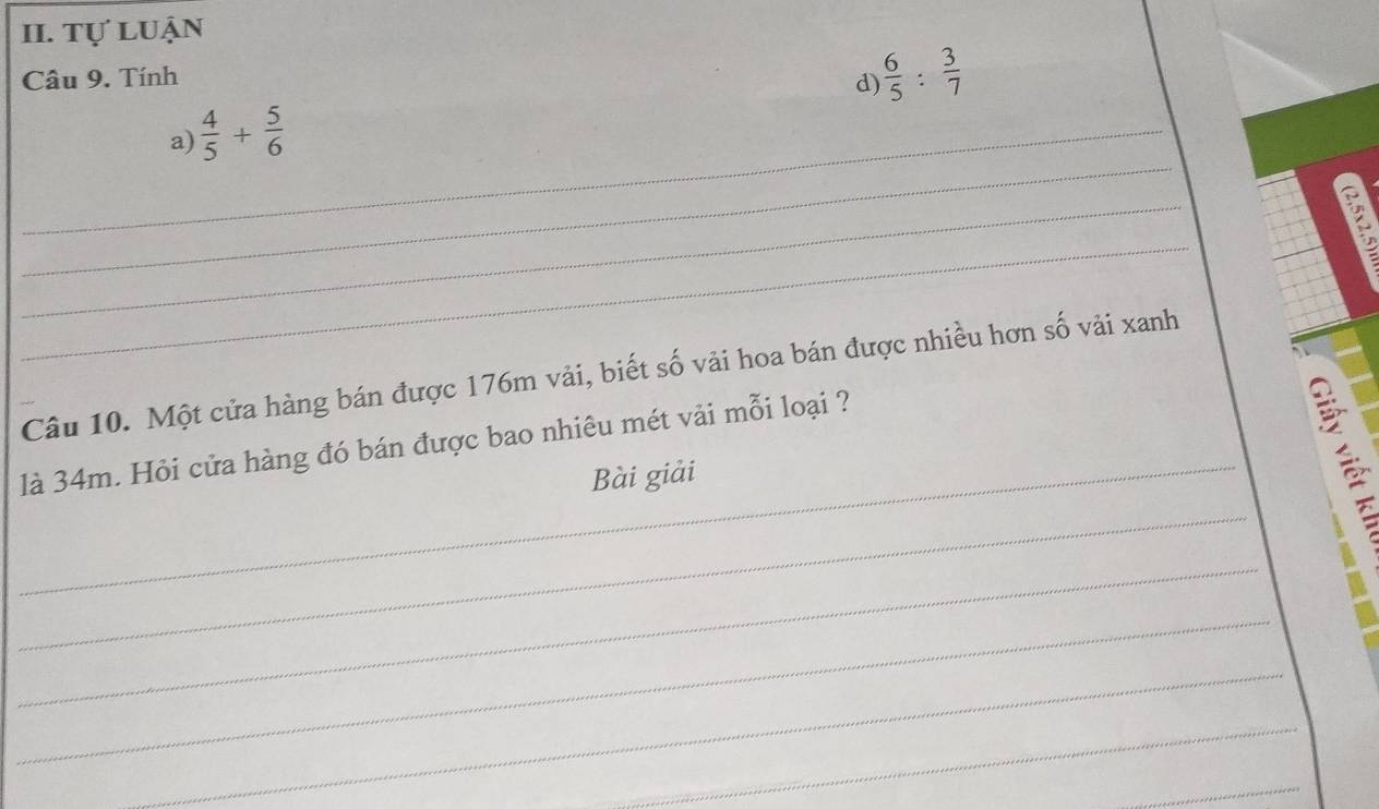 Tự luận 
Câu 9. Tính 
d)  6/5 : 3/7 
_ 
_a)  4/5 + 5/6 
_ 
_ 
Câu 10. Một cửa hàng bán được 176m vải, biết số vải hoa bán được nhiều hơn số vải xanh 
là 34m. Hỏi cửa hàng đó bán được bao nhiêu mét vải mỗi loại ? 
_Bài giải 
_ 
_ 
_ 
_ 
_ 
_