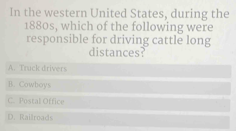 In the western United States, during the
1880s, which of the following were
responsible for driving cattle long
distances?
A. Truck drivers
B. Cowboys
C. Postal Office
D. Railroads