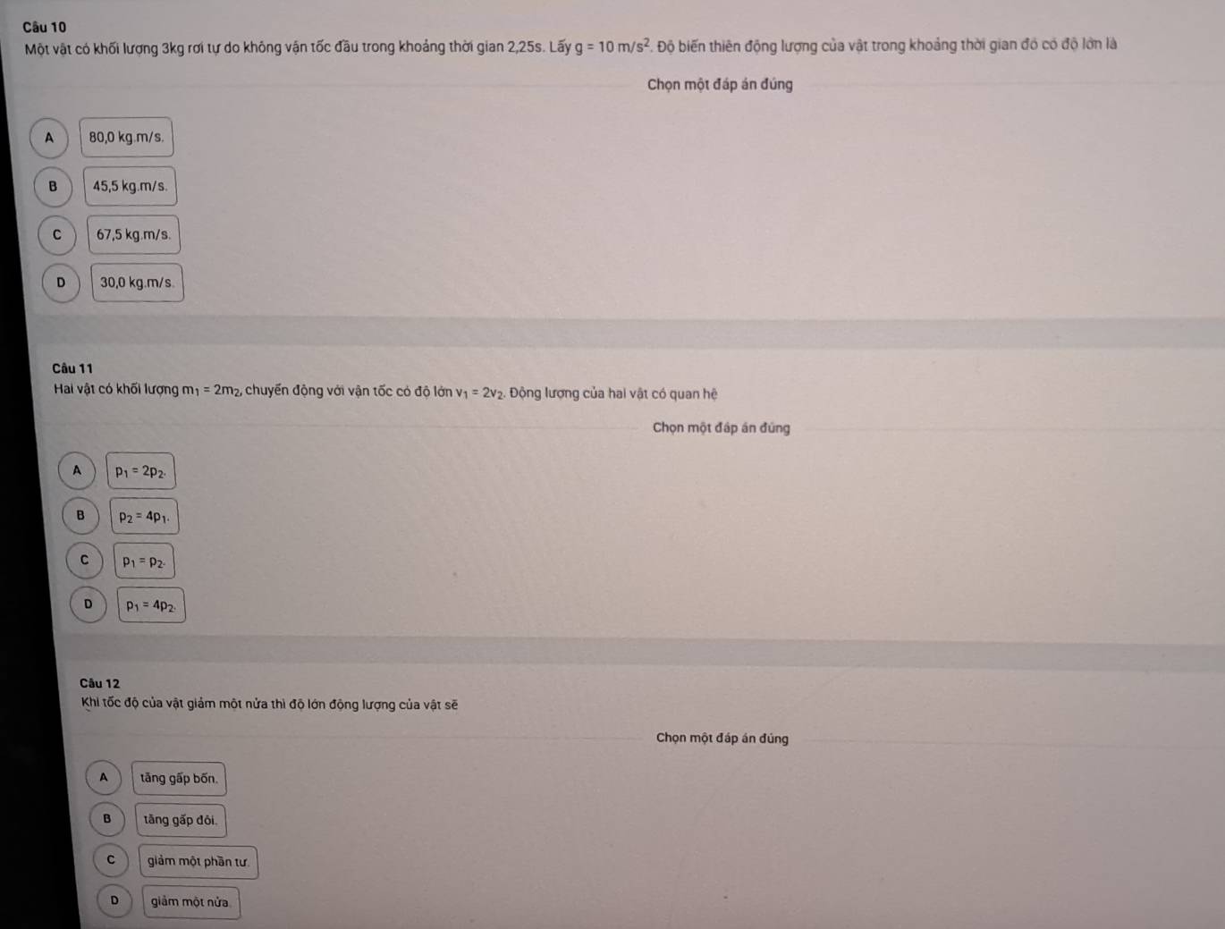 Một vật có khối lượng 3kg rơi tự do không vận tốc đầu trong khoảng thời gian 2,25s. Lấy g=10m/s^2 F. Độ biến thiên động lượng của vật trong khoảng thời gian đó có độ lớn là
Chọn một đáp án đúng
A 80,0 kg. m/s.
B 45,5 kg.m/s.
c ) 67,5 kg. m/s.
D 30,0 kg. m/s.
Câu 11
Hai vật có khối lượng m _1=2m_2, , chuyển động với vận tốc có độ lớn v_1=2v_2. Động lượng của hai vật có quan hệ
Chọn một đáp án đứng
A p_1=2p_2.
B p_2=4p_1.
。 p_1=p_2.
D p_1=4p_2
Câu 12
Khi tốc độ của vật giảm một nửa thì độ lớn động lượng của vật sẽ
Chọn một đáp án đủng
A tāng gấp bốn.
B tāng gấp đôi.
C giảm một phần tư.
D giảm một nửa