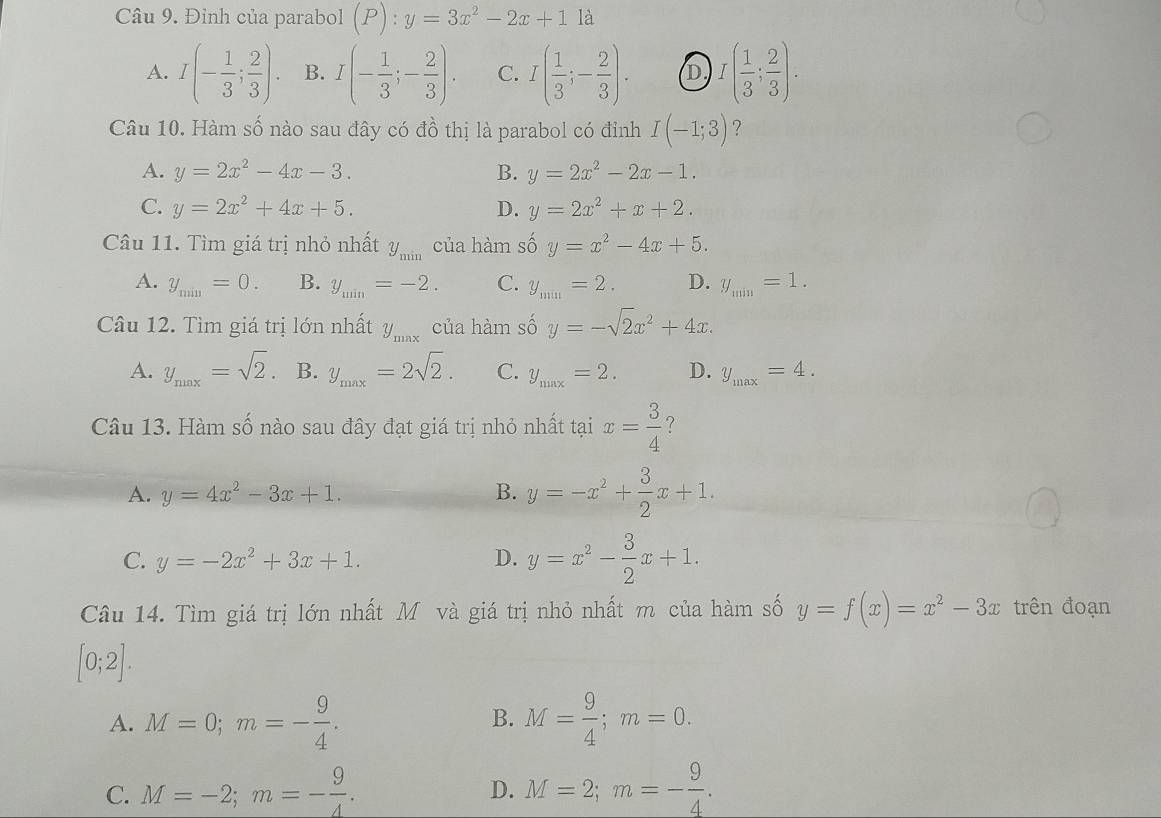 Đỉnh của parabol (P):y=3x^2-2x+1 là
A. I(- 1/3 ; 2/3 ). B. I(- 1/3 ;- 2/3 ). C. I( 1/3 ;- 2/3 ). D I( 1/3 ; 2/3 ).
Câu 10. Hàm số nào sau đây có đồ thị là parabol có đỉnh I(-1;3) ?
A. y=2x^2-4x-3. B. y=2x^2-2x-1.
C. y=2x^2+4x+5. D. y=2x^2+x+2.
Câu 11. Tìm giá trị nhỏ nhất y_min của hàm số y=x^2-4x+5.
A. y_min=0. B. y_min=-2. C. y_min=2. D. y_min=1.
Câu 12. Tìm giá trị lớn nhất y_max của hàm số y=-sqrt(2)x^2+4x.
A. y_max=sqrt(2). B. y_max=2sqrt(2). C. y_max=2. D. y_max=4.
Câu 13. Hàm số nào sau đây đạt giá trị nhỏ nhất tại x= 3/4  ?
A. y=4x^2-3x+1. B. y=-x^2+ 3/2 x+1.
C. y=-2x^2+3x+1. D. y=x^2- 3/2 x+1.
Câu 14. Tìm giá trị lớn nhất M và giá trị nhỏ nhất m của hàm số y=f(x)=x^2-3x trên đoạn
[0;2].
A. M=0;m=- 9/4 . M= 9/4 ;m=0.
B.
C. M=-2;m=- 9/4 . M=2;m=- 9/4 .
D.