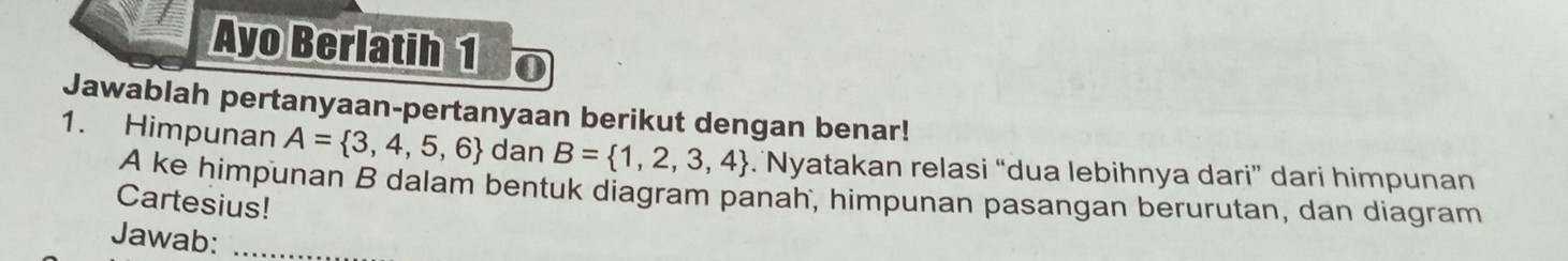 Ayo Berlatih 1 
Jawablah pertanyaan-pertanyaan berikut dengan benar! 
1. Himpunan A= 3,4,5,6 dan B= 1,2,3,4. Nyatakan relasi “dua lebihnya dari” dari himpunan
A ke himpunan B dalam bentuk diagram panah, himpunan pasangan berurutan, dan diagram 
Cartesius! 
Jawab:_