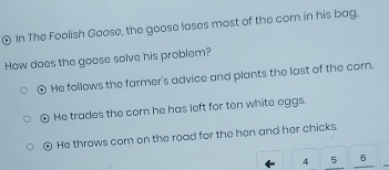 € In The Foolish Goose, the goose loses most of the corn in his bag,
How does the goose solve his problem?
⊙ He follows the farmer's advice and plants the last of the corn.
④ He trades the corn he has left for ten white eggs.
⊙ He throws com on the road for the hen and her chicks.
4 5 6