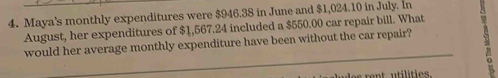 Maya's monthly expenditures were $946.38 in June and $1,024.10 in July. In 
August, her expenditures of $1,567.24 included a $550.00 car repair bill. What 
would her average monthly expenditure have been without the car repair?