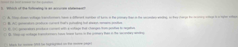 haent the beat answer for the quesition.
3. Which of the following is an accurate statement?
A. Step-down voltage transformers have a different number of turns in the primary than in the secondary winding, so they change the incoming voltage to a hrigher voltage.
B. AC generators produce current that's pulsating but always remains positive.
C. DC generators produce current with a voltage that changes from positive to negative
D. Step-up voltage transformers have fewer turns in the primary than in the secondary winding.
Mark for review (Will be highlighted on the review page)