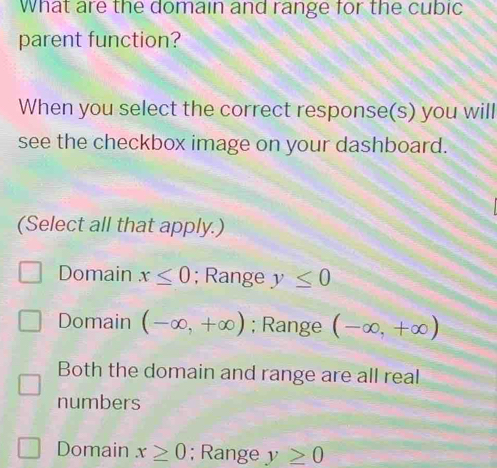 What are the domain and range for the cubic
parent function?
When you select the correct response(s) you will
see the checkbox image on your dashboard.
(Select all that apply.)
Domain x≤ 0; Range y≤ 0
Domain (-∈fty ,+∈fty ); Range (-∈fty ,+∈fty )
Both the domain and range are all real
numbers
Domain x≥ 0; Range y≥ 0