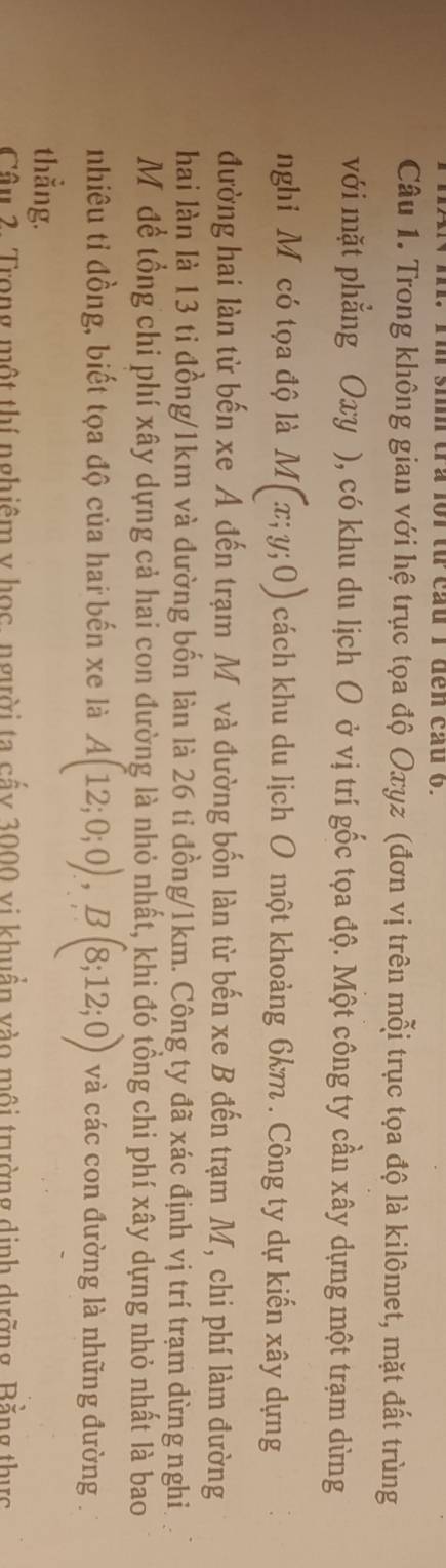 si tra lr từ cau I đến cau o. 
Câu 1. Trong không gian với hệ trục tọa độ Oxyz (đơn vị trên mỗi trục tọa độ là kilômet, mặt đất trùng 
với mặt phẳng Oxy ), có khu du lịch O ở vị trí gốc tọa độ. Một công ty cần xây dựng một trạm dừng 
nghi Mỹcó tọa độ là M(x;y;0) cách khu du lịch O một khoảng 6km. Công ty dự kiến xây dựng 
đường hai làn từ bến xe A đến trạm M và đường bốn làn từ bến xe B đến trạm M, chi phí làm đường 
hai làn là 13 tỉ đồng/ 1km và đường bốn làn là 26 tỉ đồng/ 1km. Công ty đã xác định vị trí trạm dừng nghi 
Mô để tổng chi phí xây dựng cả hai con đường là nhỏ nhất, khi đó tổng chi phí xây dựng nhỏ nhất là bao 
nhiêu tỉ đồng, biết tọa độ của hai bến xe là A(12;0;0), B(8;12;0) và các con đường là những đường 
thẳng. 
Câu 2. Trong một thí nghiệm y học, người ta cẩy 3000 vi khuẩn vào môi trường dịnh dưỡng, Bằng thực