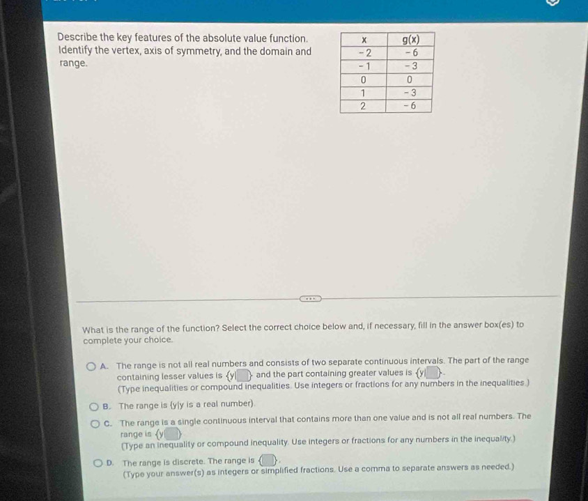 Describe the key features of the absolute value function.
Identify the vertex, axis of symmetry, and the domain and
range. 
What is the range of the function? Select the correct choice below and, if necessary, fill in the answer box(es) to
complete your choice.
A. The range is not all real numbers and consists of two separate continuous intervals. The part of the range
containing lesser values is and the part containing greater values is  y|
(Type inequalities or compound inequalities. Use integers or fractions for any numbers in the inequalities.)
B. The range is (y|y is a real number).
C. The range is a single continuous interval that contains more than one value and is not all real numbers. The
range is 
(Type an inequality or compound inequality. Use integers or fractions for any numbers in the inequality.)
D. The range is discrete. The range is
(Type your answer(s) as integers or simplified fractions. Use a comma to separate answers as needed.)