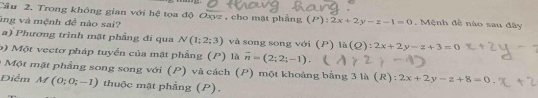 Trong không gian với hệ tọa độ Oxyz , cho mặt phẳng (P):2x+2y-z-1=0. Mệnh đề nào sau đây 
ung và mệnh đề nào sai? 
a) Phương trình mặt phẳng đi qua N(1;2;3) và song song với (P) la(Q):2x+2y-z+3=0
b) Một vectơ pháp tuyến của mặt phẳng (P) là vector n=(2;2;-1). 
Một mặt phẳng song song với (P) và cách (P) một khoảng bằng 3 là (R): 2x+2y-z+8=0
Điểm M(0;0;-1) thuộc mặt phẳng (P).